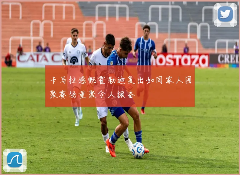 卡马拉感慨霍勒迪复出如同家人团聚赛场重聚令人振奋
