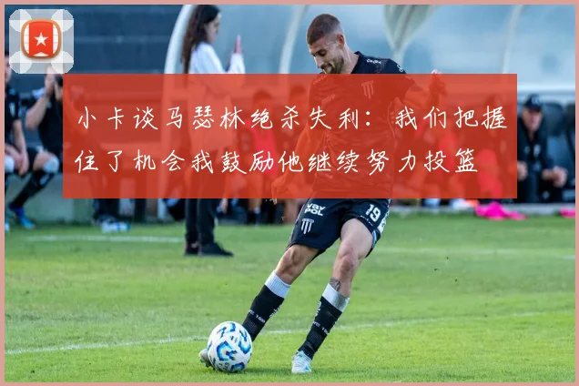 小卡谈马瑟林绝杀失利：我们把握住了机会我鼓励他继续努力投篮