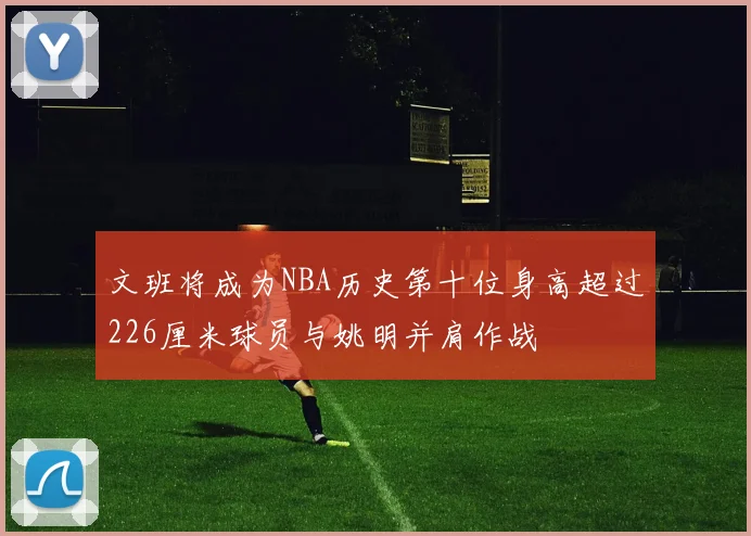 文班将成为NBA历史第十位身高超过226厘米球员与姚明并肩作战