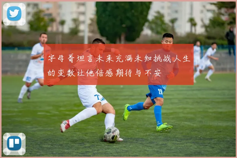 字母哥坦言未来充满未知挑战人生的变数让他倍感期待与不安