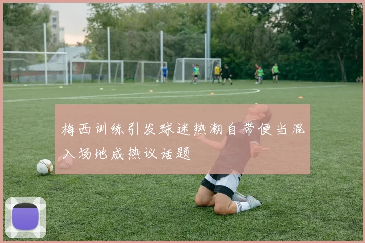 梅西训练引发球迷热潮自带便当混入场地成热议话题