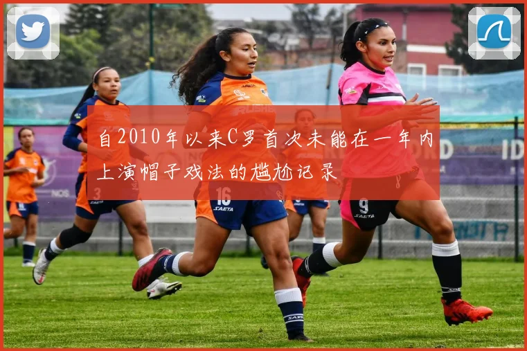 自2010年以来C罗首次未能在一年内上演帽子戏法的尴尬记录