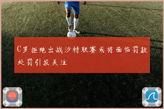 C罗拒绝出战沙特联赛或将面临罚款处罚引发关注