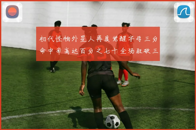 初代怪物外星人再度觉醒字母三分命中率高达百分之七十全场狂砍三十一分二十篮板七助攻