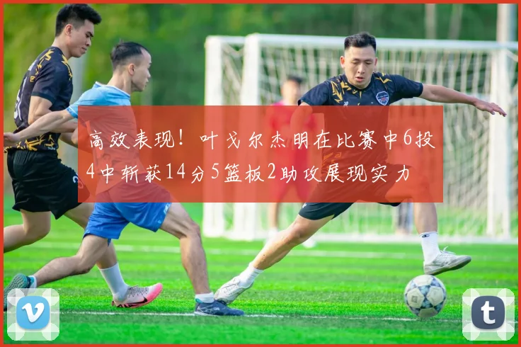 高效表现！叶戈尔杰明在比赛中6投4中斩获14分5篮板2助攻展现实力