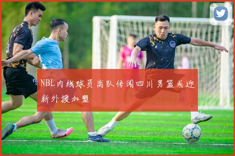 NBL内线球员离队传闻四川男篮或迎新外援加盟