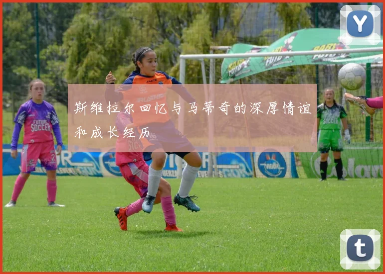 斯维拉尔回忆与马蒂奇的深厚情谊和成长经历