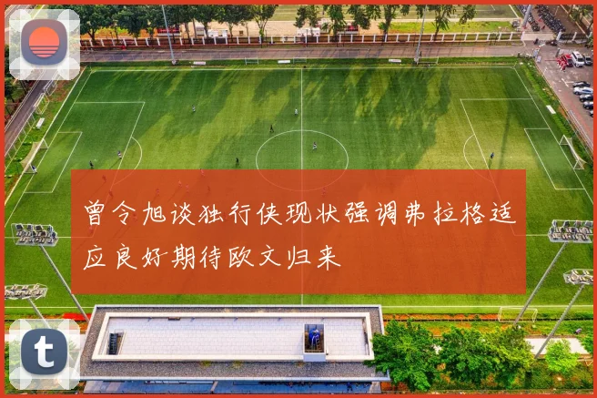 曾令旭谈独行侠现状强调弗拉格适应良好期待欧文归来