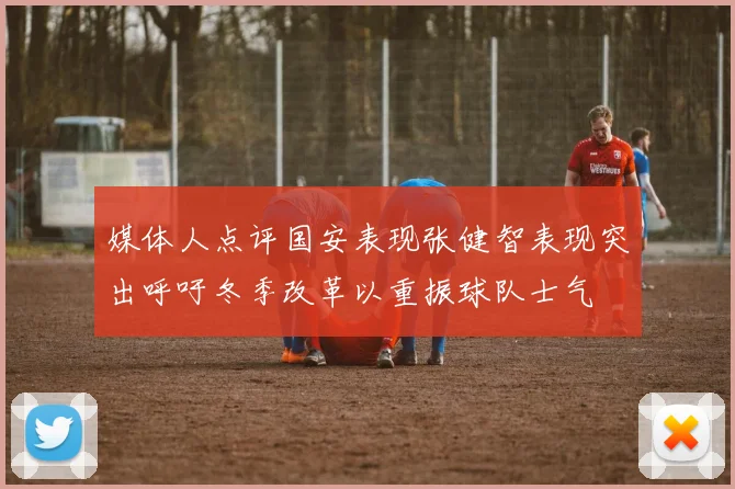 媒体人点评国安表现张健智表现突出呼吁冬季改革以重振球队士气