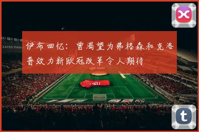 伊布回忆：曾渴望为弗格森和克洛普效力新欧冠改革令人期待