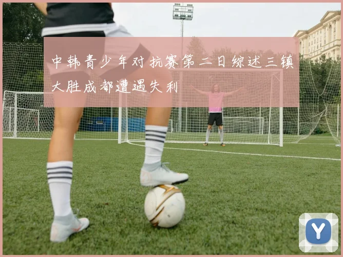 中韩青少年对抗赛第二日综述三镇大胜成都遭遇失利
