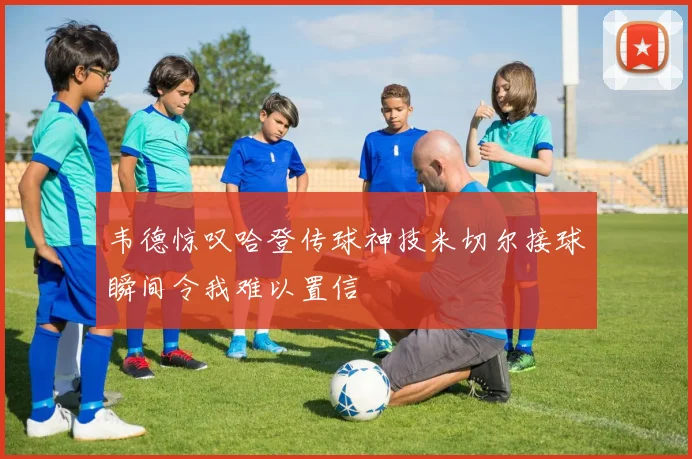 韦德惊叹哈登传球神技米切尔接球瞬间令我难以置信