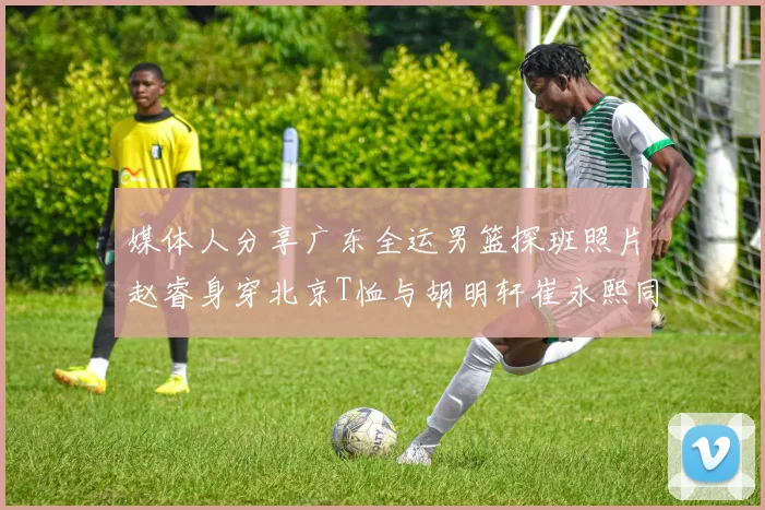 媒体人分享广东全运男篮探班照片赵睿身穿北京T恤与胡明轩崔永熙同框合影