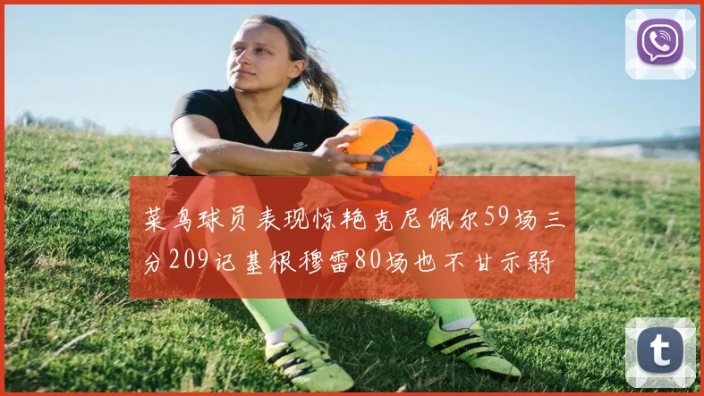 菜鸟球员表现惊艳克尼佩尔59场三分209记基根穆雷80场也不甘示弱