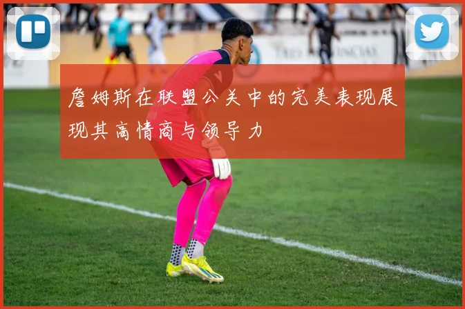 詹姆斯在联盟公关中的完美表现展现其高情商与领导力