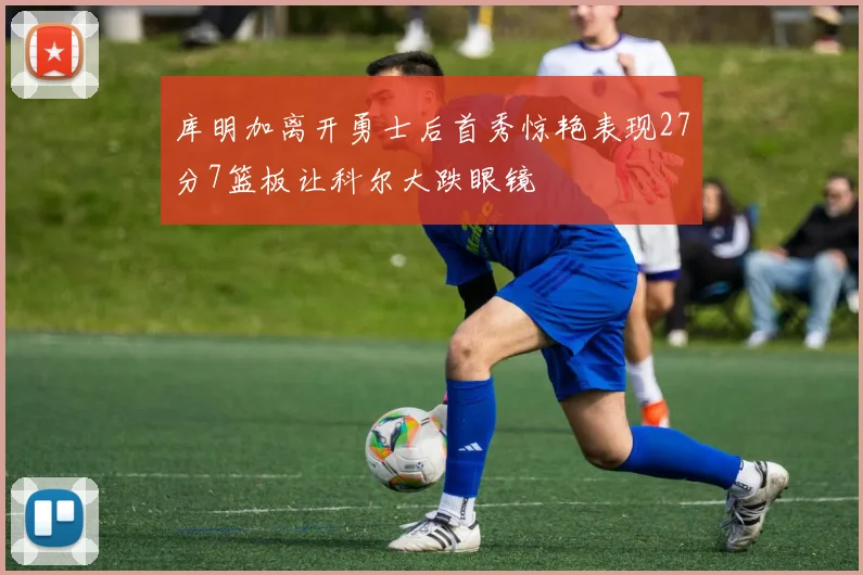 库明加离开勇士后首秀惊艳表现27分7篮板让科尔大跌眼镜