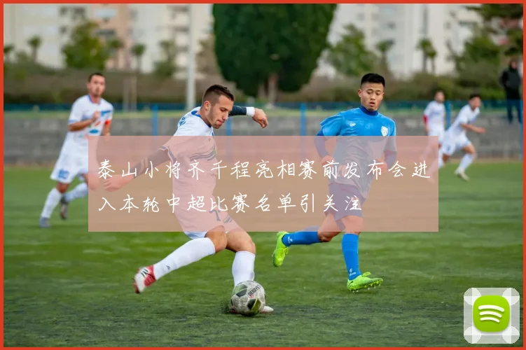 泰山小将齐千程亮相赛前发布会进入本轮中超比赛名单引关注