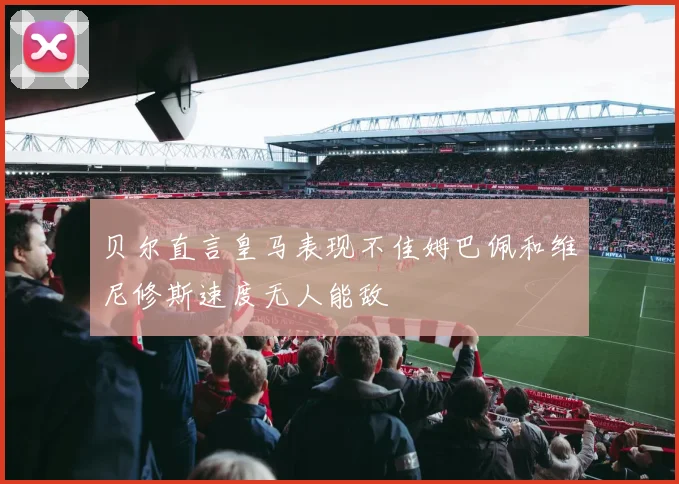 贝尔直言皇马表现不佳姆巴佩和维尼修斯速度无人能敌