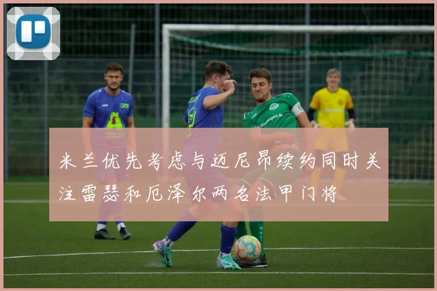 米兰优先考虑与迈尼昂续约同时关注雷瑟和厄泽尔两名法甲门将