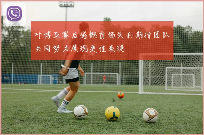 叶博亚赛后感慨首场失利期待团队共同努力展现更佳表现