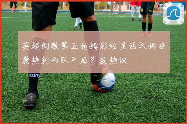 英超倒数第五轮精彩纷呈西汉姆逆袭热刺两队平局引发热议