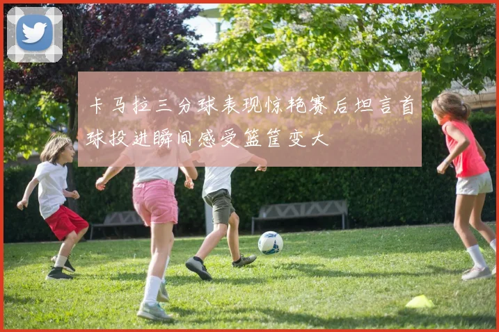 卡马拉三分球表现惊艳赛后坦言首球投进瞬间感受篮筐变大