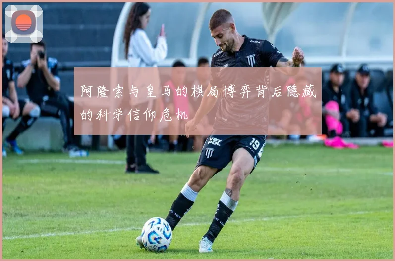 阿隆索与皇马的棋局博弈背后隐藏的科学信仰危机