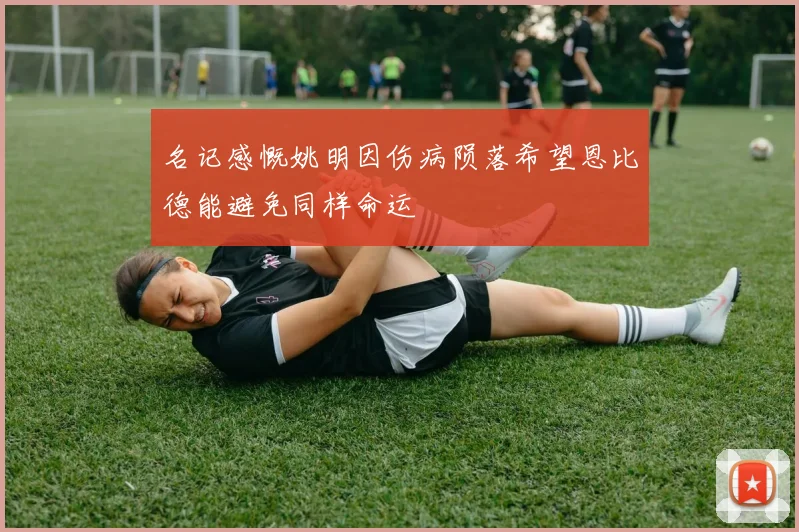 名记感慨姚明因伤病陨落希望恩比德能避免同样命运