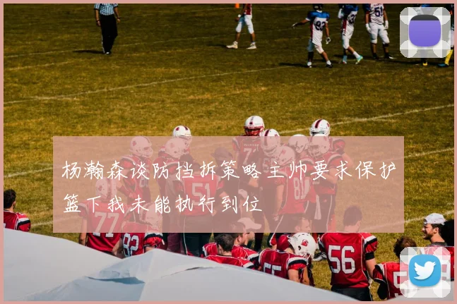 杨瀚森谈防挡拆策略主帅要求保护篮下我未能执行到位
