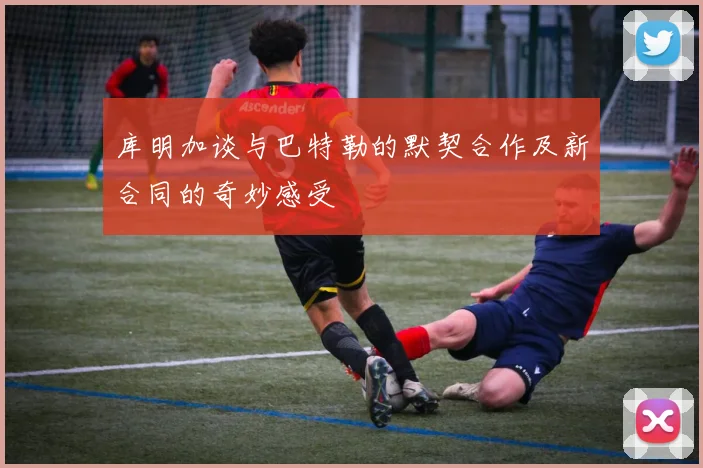 库明加谈与巴特勒的默契合作及新合同的奇妙感受